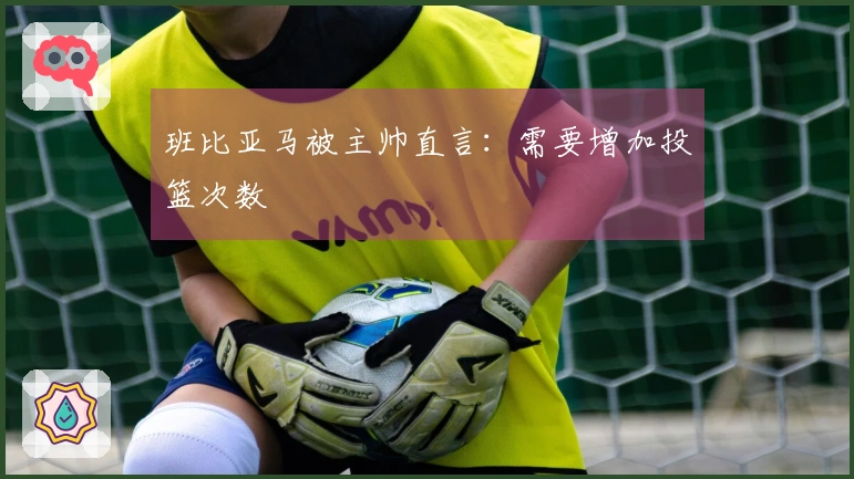 班比亚马被主帅直言：需要增加投篮次数